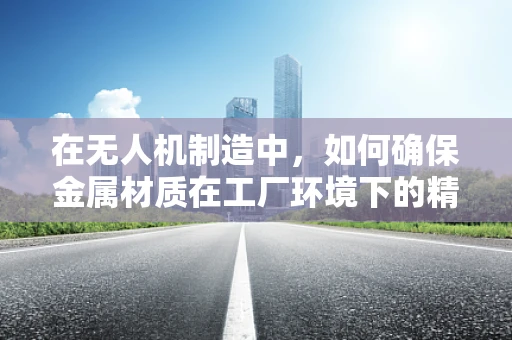 在无人机制造中，如何确保金属材质在工厂环境下的精确加工与质量控制？