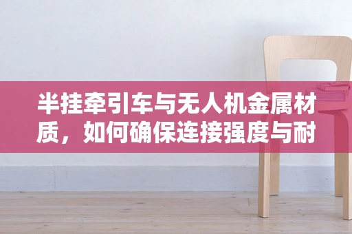 半挂牵引车与无人机金属材质，如何确保连接强度与耐久性？