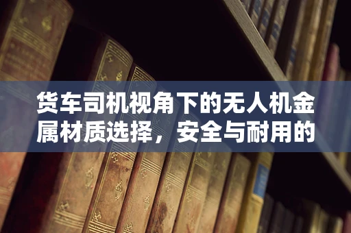 货车司机视角下的无人机金属材质选择，安全与耐用的平衡艺术