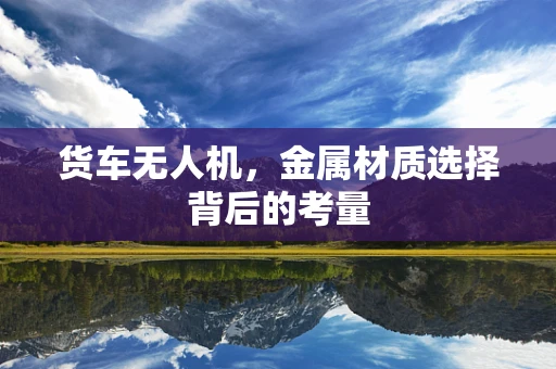货车无人机，金属材质选择背后的考量