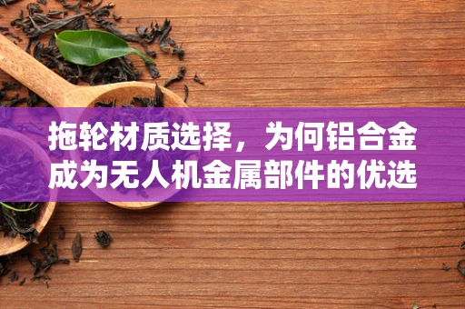 拖轮材质选择，为何铝合金成为无人机金属部件的优选？