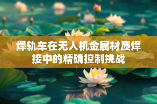 焊轨车在无人机金属材质焊接中的精确控制挑战