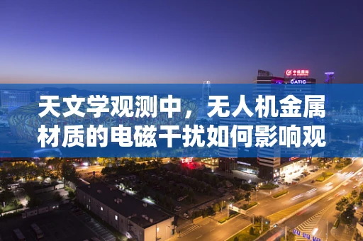天文学观测中，无人机金属材质的电磁干扰如何影响观测精度？
