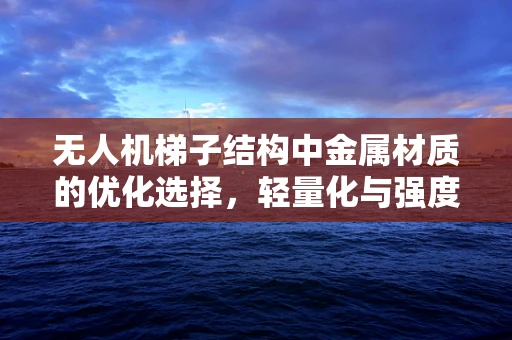 无人机梯子结构中金属材质的优化选择，轻量化与强度的平衡