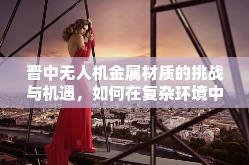 晋中无人机金属材质的挑战与机遇，如何在复杂环境中保持飞行稳定性？