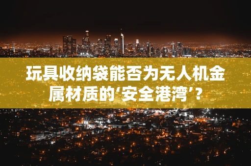 玩具收纳袋能否为无人机金属材质的‘安全港湾’？