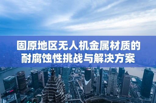 固原地区无人机金属材质的耐腐蚀性挑战与解决方案