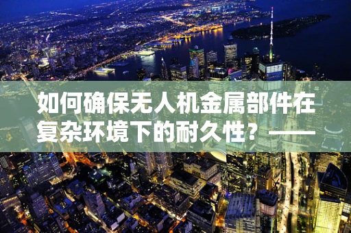 如何确保无人机金属部件在复杂环境下的耐久性？——工程师的挑战与策略