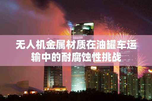 无人机金属材质在油罐车运输中的耐腐蚀性挑战