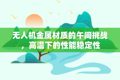 无人机金属材质的午间挑战，高温下的性能稳定性