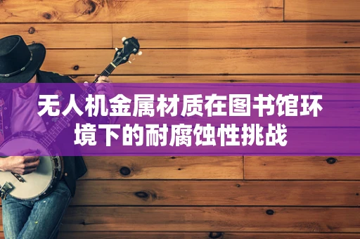 无人机金属材质在图书馆环境下的耐腐蚀性挑战