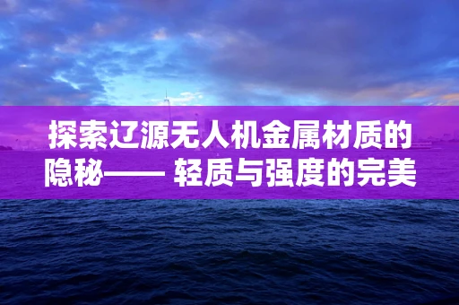 探索辽源无人机金属材质的隐秘—— 轻质与强度的完美平衡如何实现？