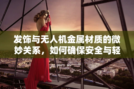 发饰与无人机金属材质的微妙关系，如何确保安全与轻量化的完美结合？