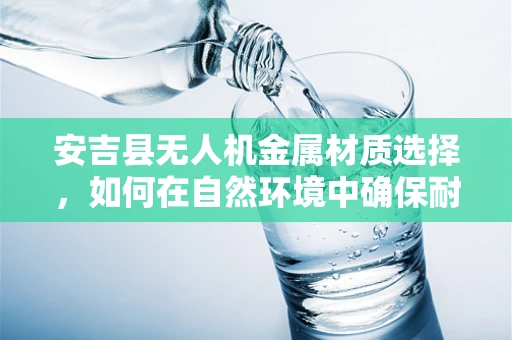 安吉县无人机金属材质选择，如何在自然环境中确保耐用与轻量并重？