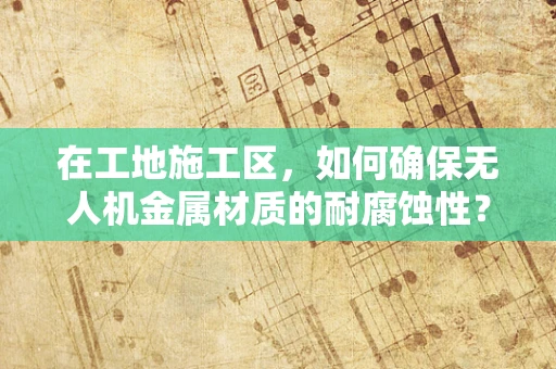 在工地施工区，如何确保无人机金属材质的耐腐蚀性？