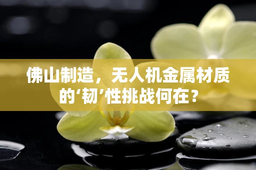 佛山制造，无人机金属材质的‘韧’性挑战何在？