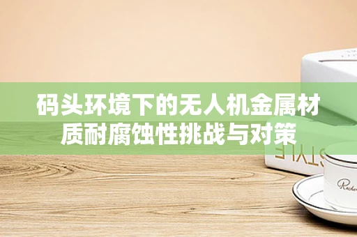 码头环境下的无人机金属材质耐腐蚀性挑战与对策