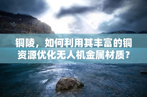 铜陵，如何利用其丰富的铜资源优化无人机金属材质？