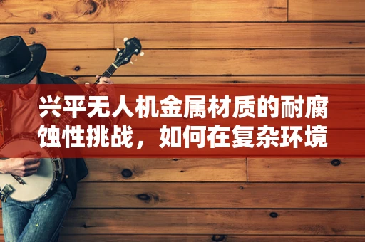 兴平无人机金属材质的耐腐蚀性挑战，如何在复杂环境中保持飞行稳定？