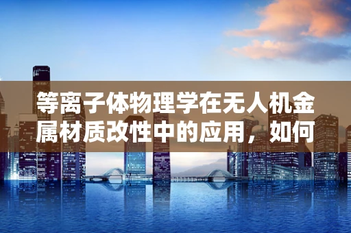 等离子体物理学在无人机金属材质改性中的应用，如何提升耐热性与强度？