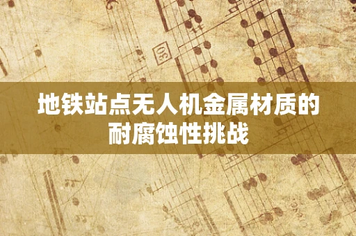 地铁站点无人机金属材质的耐腐蚀性挑战