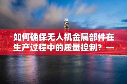 如何确保无人机金属部件在生产过程中的质量控制？——工厂经理的挑战与策略