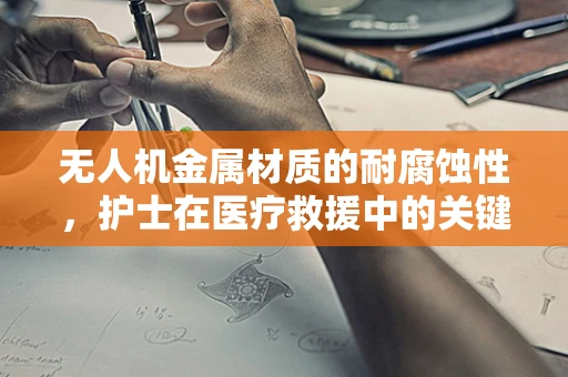 无人机金属材质的耐腐蚀性，护士在医疗救援中的关键角色