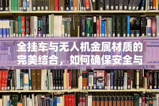 全挂车与无人机金属材质的完美结合，如何确保安全与耐用？