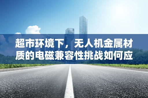 超市环境下，无人机金属材质的电磁兼容性挑战如何应对？