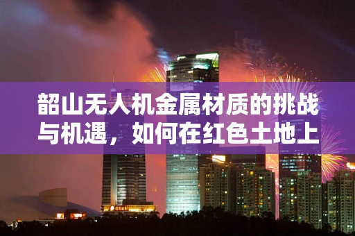 韶山无人机金属材质的挑战与机遇，如何在红色土地上翱翔？