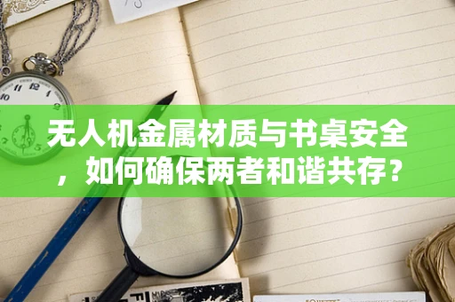 无人机金属材质与书桌安全，如何确保两者和谐共存？