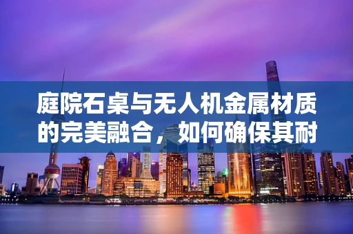 庭院石桌与无人机金属材质的完美融合，如何确保其耐久性与安全？