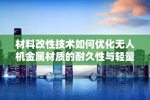 材料改性技术如何优化无人机金属材质的耐久性与轻量化？