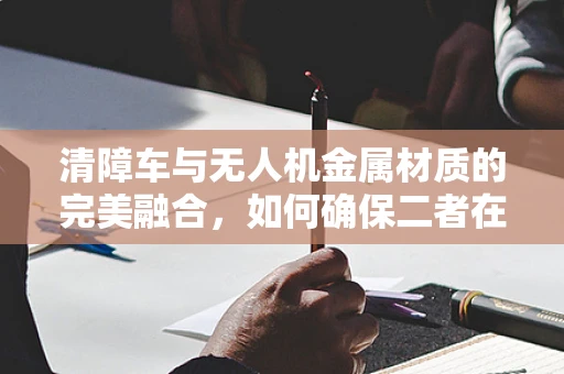 清障车与无人机金属材质的完美融合，如何确保二者在复杂环境下的协同作业？