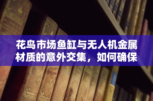 花鸟市场鱼缸与无人机金属材质的意外交集，如何确保两者兼容性？