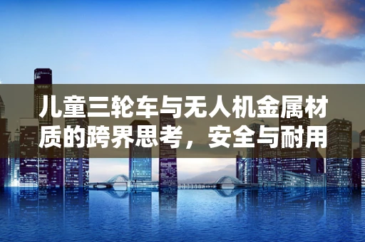 儿童三轮车与无人机金属材质的跨界思考，安全与耐用的双重考量