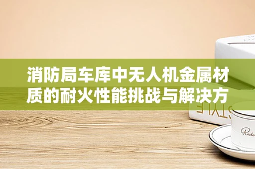 消防局车库中无人机金属材质的耐火性能挑战与解决方案