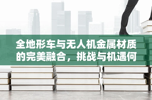 全地形车与无人机金属材质的完美融合，挑战与机遇何在？
