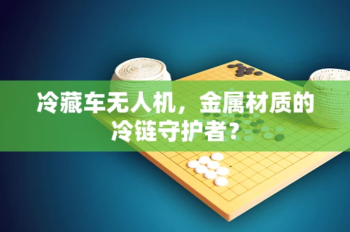 冷藏车无人机，金属材质的冷链守护者？
