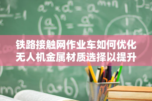 铁路接触网作业车如何优化无人机金属材质选择以提升作业效率？