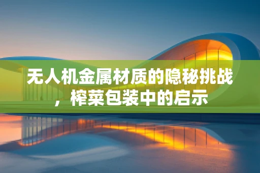 无人机金属材质的隐秘挑战，榨菜包装中的启示
