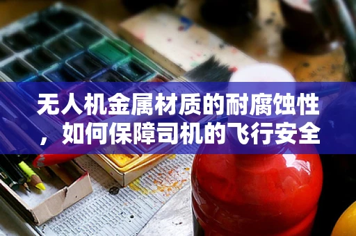 无人机金属材质的耐腐蚀性，如何保障司机的飞行安全？
