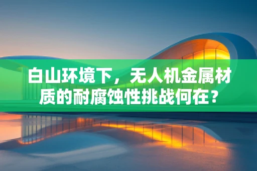 白山环境下，无人机金属材质的耐腐蚀性挑战何在？