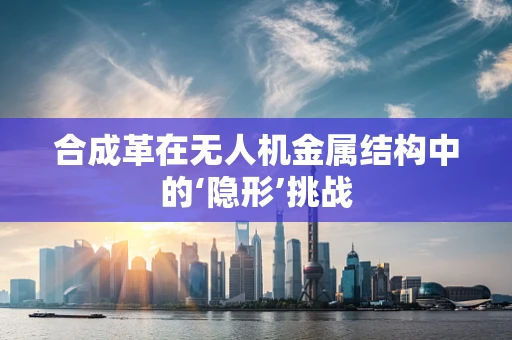 合成革在无人机金属结构中的‘隐形’挑战