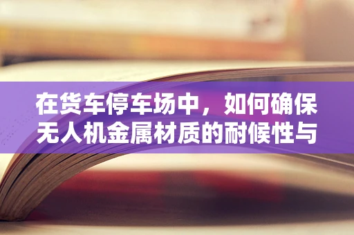 在货车停车场中，如何确保无人机金属材质的耐候性与安全？