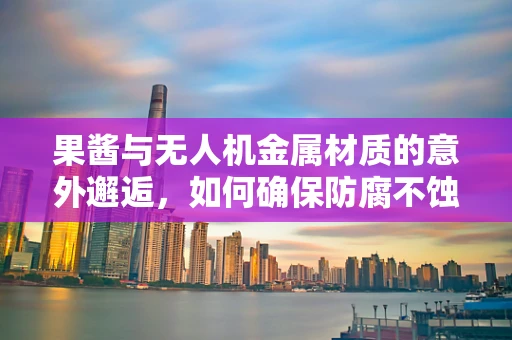 果酱与无人机金属材质的意外邂逅，如何确保防腐不蚀机？