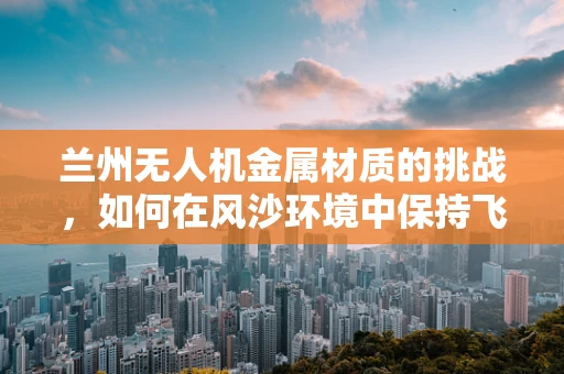 兰州无人机金属材质的挑战，如何在风沙环境中保持飞行稳定性？