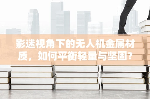 影迷视角下的无人机金属材质，如何平衡轻量与坚固？