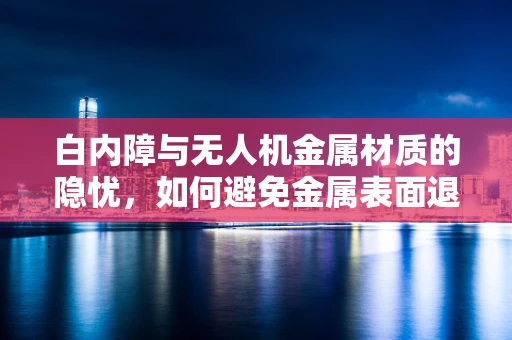 白内障与无人机金属材质的隐忧，如何避免金属表面退化？