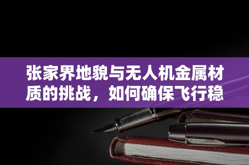 张家界地貌与无人机金属材质的挑战，如何确保飞行稳定与安全？